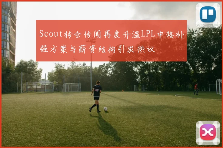 Scout转会传闻再度升温LPL中路补强方案与薪资结构引发热议