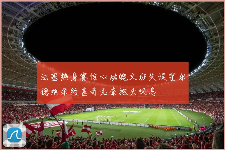 法塞热身赛惊心动魄文班失误霍尔德绝杀约基奇无奈抱头叹息