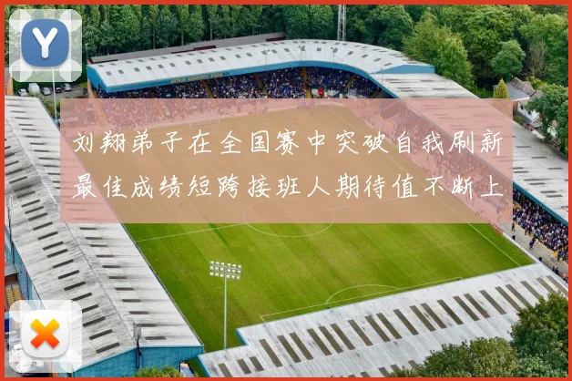 刘翔弟子在全国赛中突破自我刷新最佳成绩短跨接班人期待值不断上升
