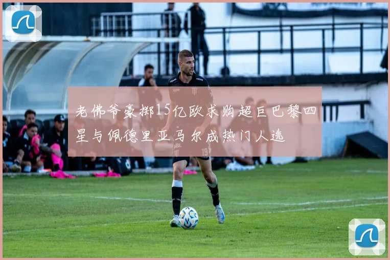 老佛爷豪掷15亿欧求购超巨巴黎四星与佩德里亚马尔成热门人选