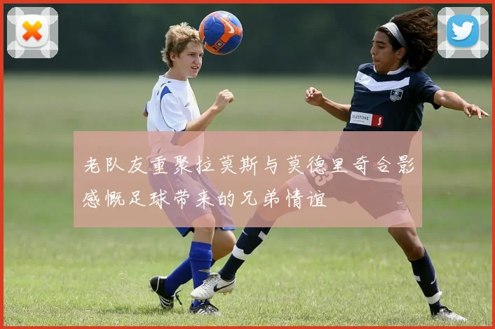 老队友重聚拉莫斯与莫德里奇合影感慨足球带来的兄弟情谊