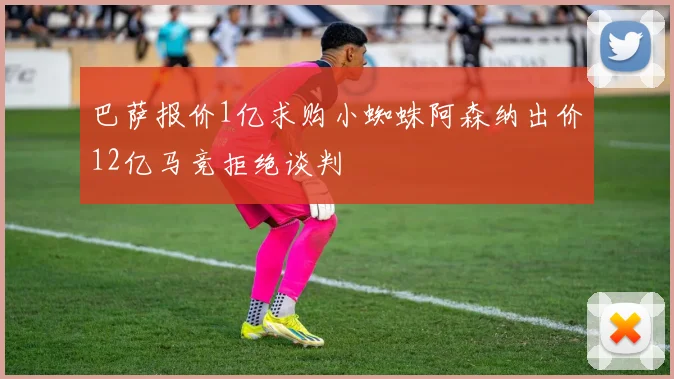 巴萨报价1亿求购小蜘蛛阿森纳出价12亿马竞拒绝谈判