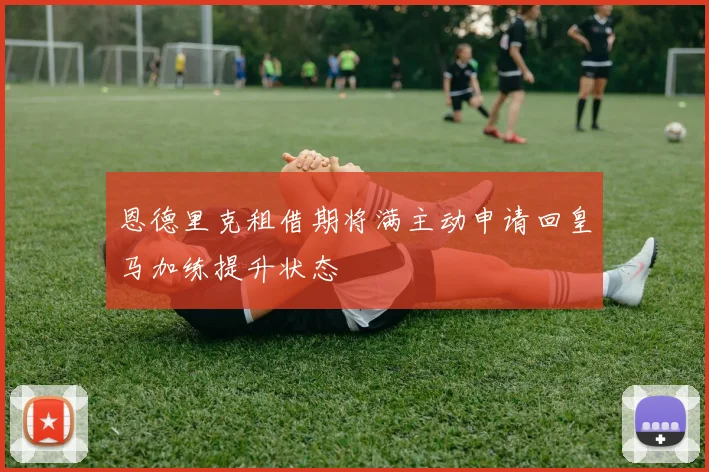 恩德里克租借期将满主动申请回皇马加练提升状态