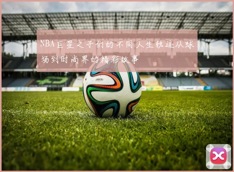 NBA巨星之子们的不同人生轨迹从球场到时尚界的精彩故事
