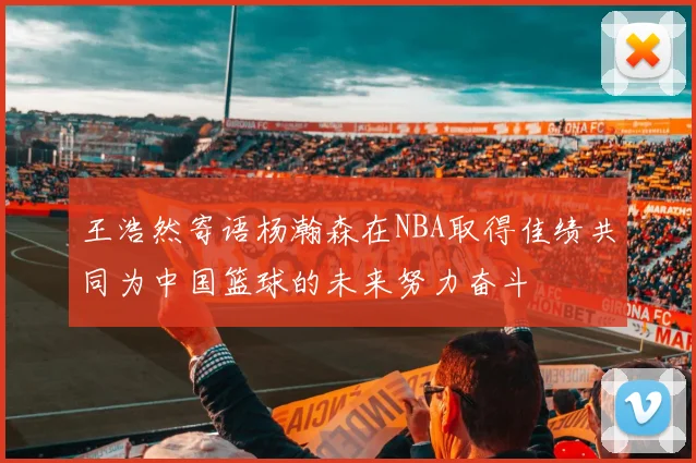 王浩然寄语杨瀚森在NBA取得佳绩共同为中国篮球的未来努力奋斗