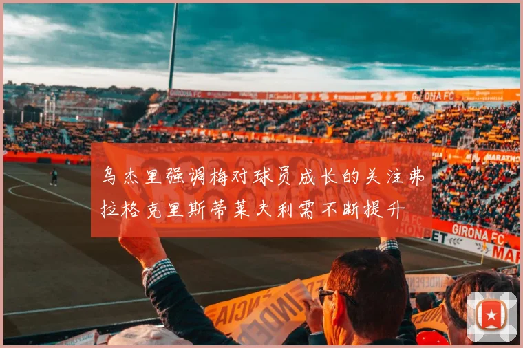 乌杰里强调梅对球员成长的关注弗拉格克里斯蒂莱夫利需不断提升
