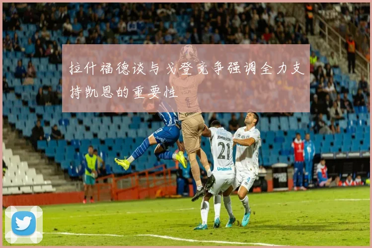 拉什福德谈与戈登竞争强调全力支持凯恩的重要性