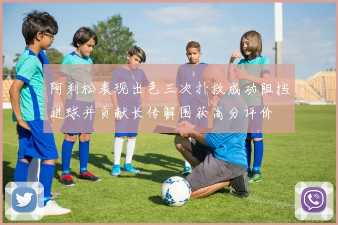 阿利松表现出色三次扑救成功阻挡进球并贡献长传解围获高分评价
