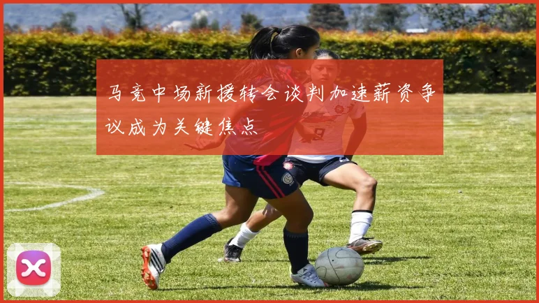 马竞中场新援转会谈判加速薪资争议成为关键焦点