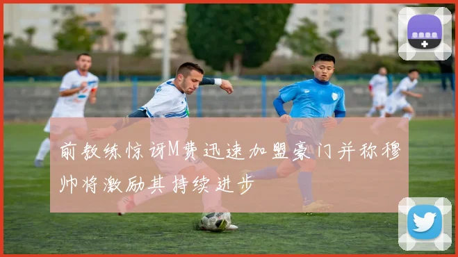 前教练惊讶M费迅速加盟豪门并称穆帅将激励其持续进步