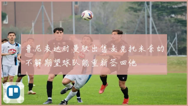 鲁尼表达对曼联出售麦克托米奈的不解期望球队能重新签回他