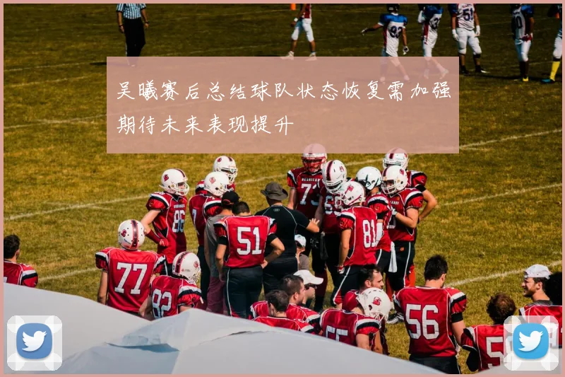 吴曦赛后总结球队状态恢复需加强期待未来表现提升