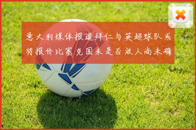 意大利媒体报道拜仁与英超球队或将报价比塞克国米是否放人尚未确定