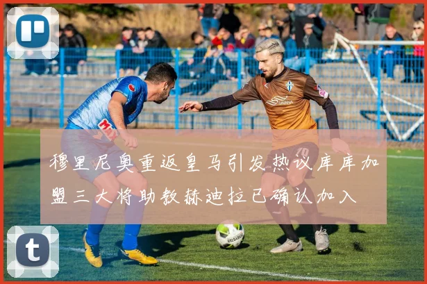 穆里尼奥重返皇马引发热议库库加盟三大将助教赫迪拉已确认加入