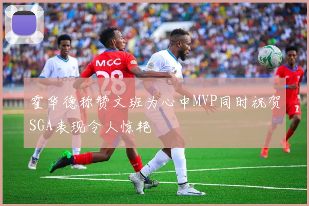 霍华德称赞文班为心中MVP同时祝贺SGA表现令人惊艳