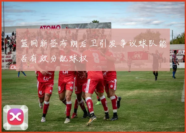 篮网新签布朗后卫引发争议球队能否有效分配球权