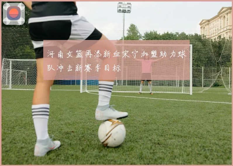 河南女篮再添新血宋宁加盟助力球队冲击新赛季目标