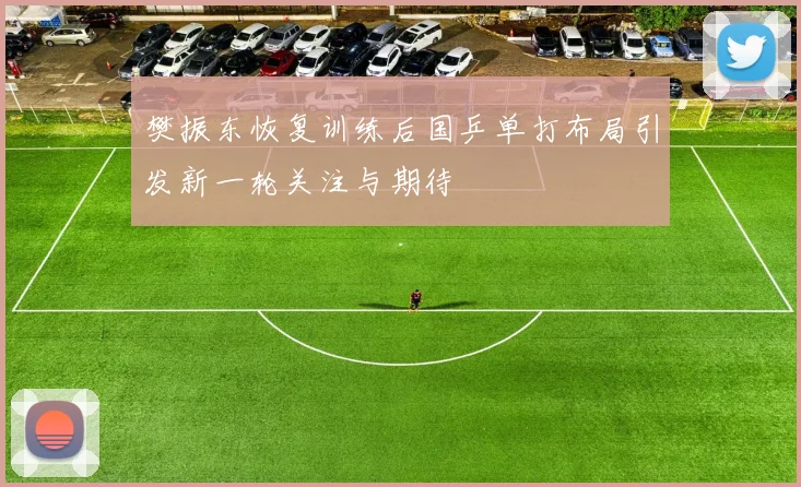 樊振东恢复训练后国乒单打布局引发新一轮关注与期待