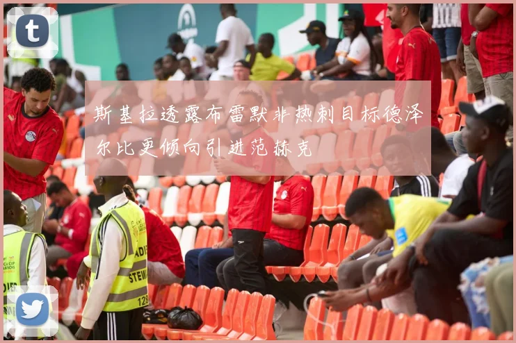 斯基拉透露布雷默非热刺目标德泽尔比更倾向引进范赫克