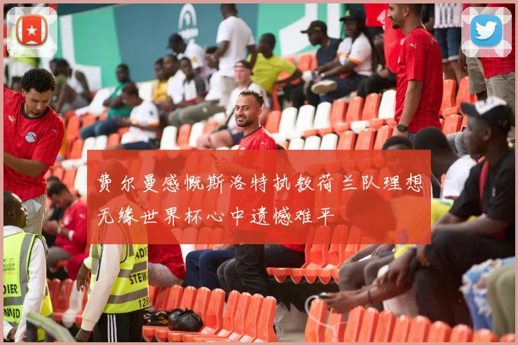 费尔曼感慨斯洛特执教荷兰队理想无缘世界杯心中遗憾难平