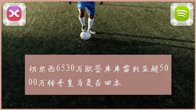切尔西6530万欧签库库雷利亚超5000万转手皇马是否回本