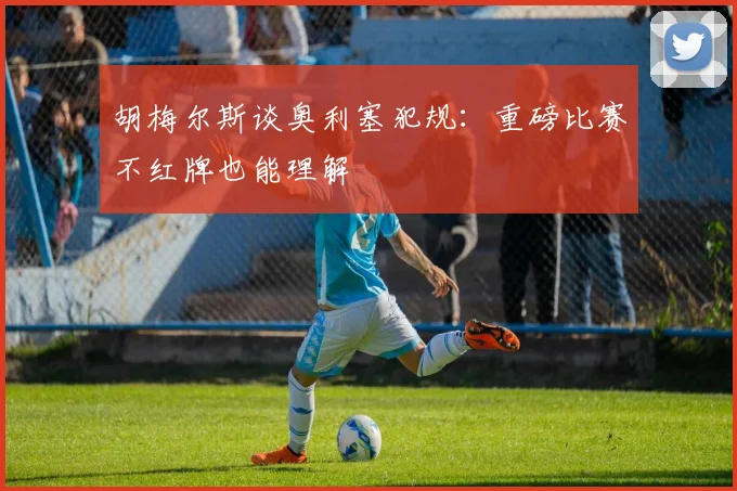 胡梅尔斯谈奥利塞犯规：重磅比赛不红牌也能理解