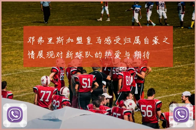 邓弗里斯加盟皇马感受归属自豪之情展现对新球队的热爱与期待