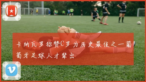 卡纳瓦罗称赞C罗为历史最佳之一葡萄牙足球人才辈出