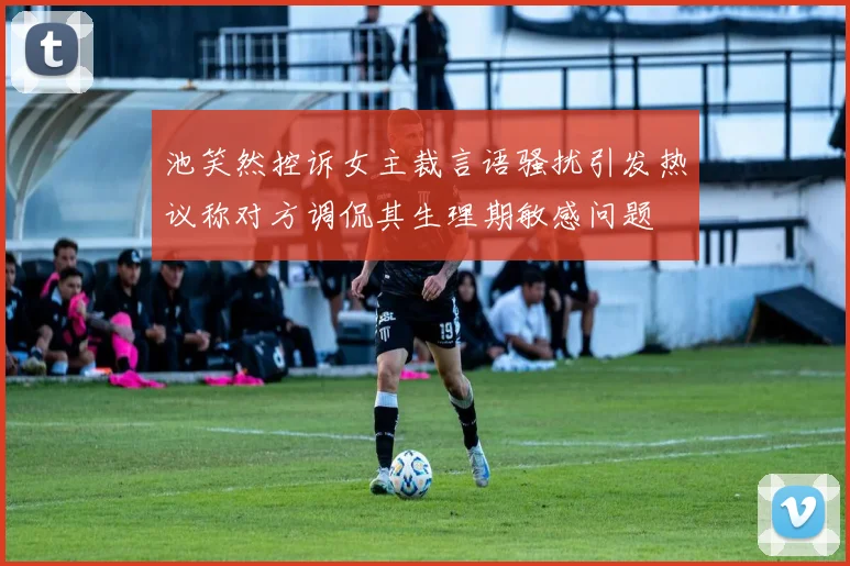 池笑然控诉女主裁言语骚扰引发热议称对方调侃其生理期敏感问题
