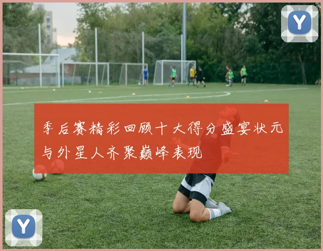 季后赛精彩回顾十大得分盛宴状元与外星人齐聚巅峰表现