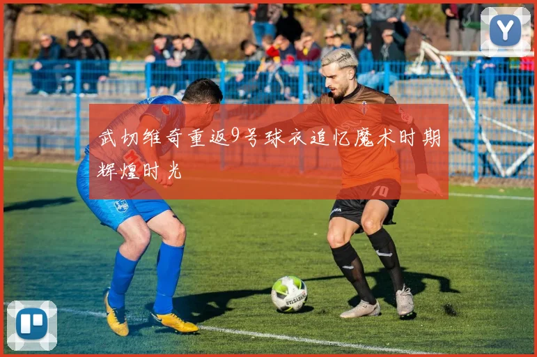 武切维奇重返9号球衣追忆魔术时期辉煌时光