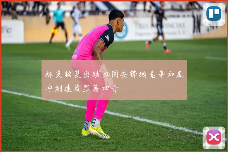 林良铭复出助力国安锋线竞争加剧冲刺速度显著回升