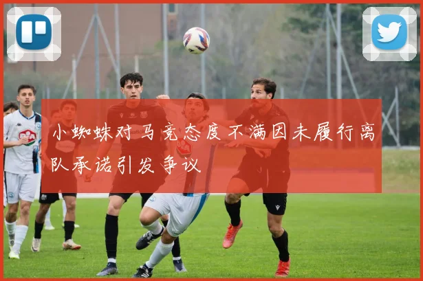 小蜘蛛对马竞态度不满因未履行离队承诺引发争议