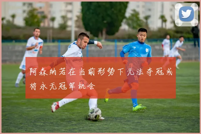 阿森纳若在当前形势下无法夺冠或将永无冠军机会