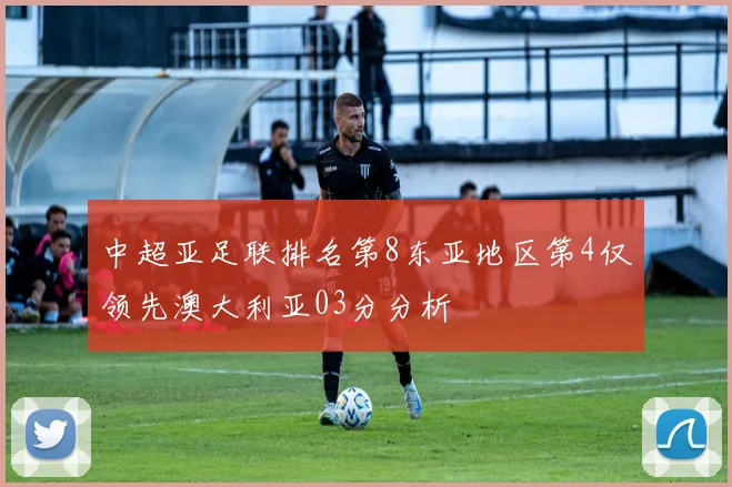 中超亚足联排名第8东亚地区第4仅领先澳大利亚03分分析